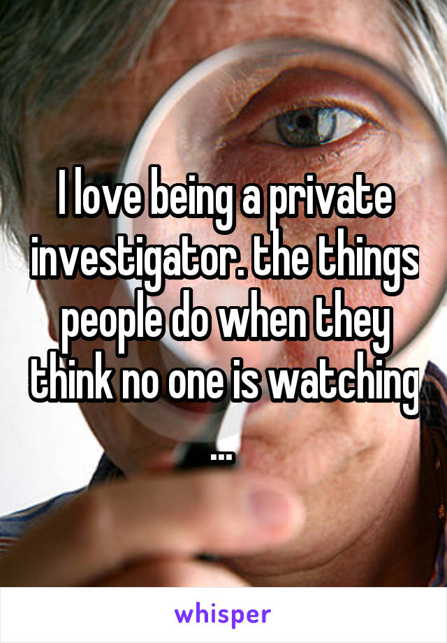 I love being a private investigator. the things people do when they think no one is watching ... 