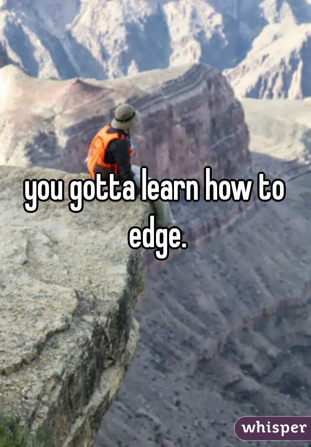you gotta learn how to edge.