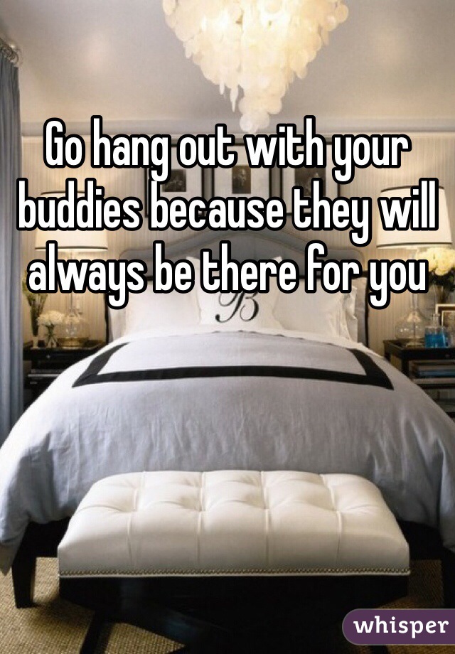 Go hang out with your buddies because they will always be there for you 