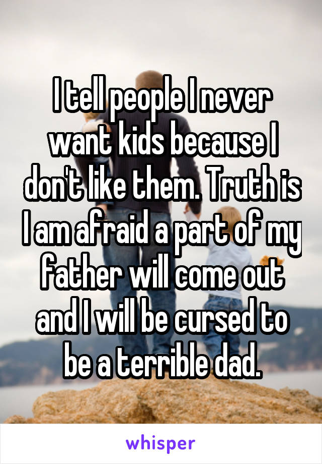 I tell people I never want kids because I don't like them. Truth is I am afraid a part of my father will come out and I will be cursed to be a terrible dad.