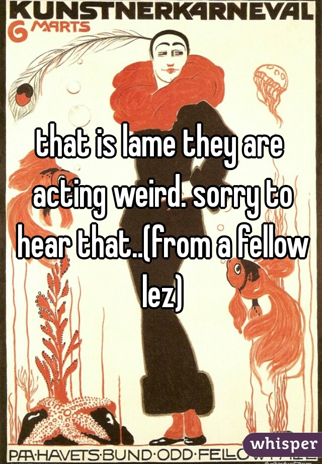 that is lame they are acting weird. sorry to hear that..(from a fellow lez)