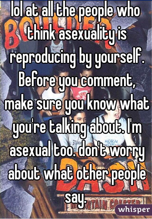 lol at all the people who think asexuality is reproducing by yourself. Before you comment, make sure you know what you're talking about. I'm asexual too. don't worry about what other people say. 