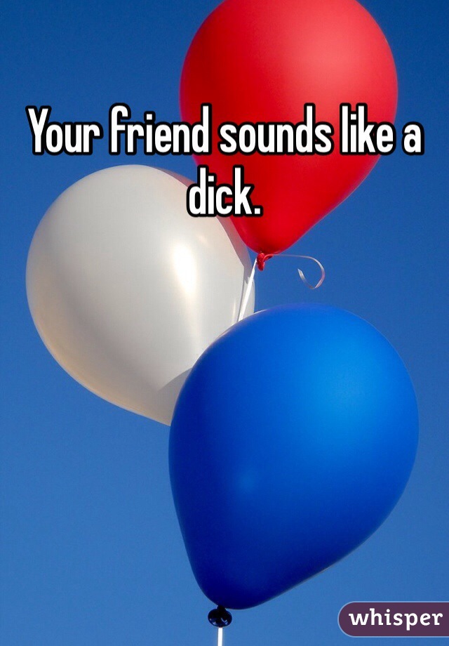 Your friend sounds like a dick.