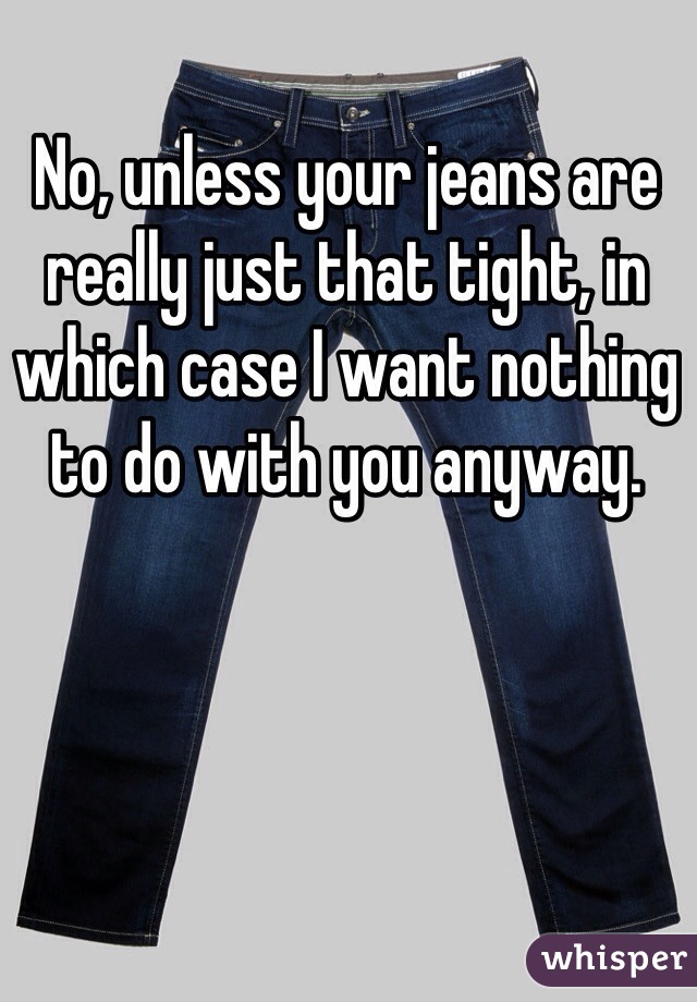 No, unless your jeans are really just that tight, in which case I want nothing to do with you anyway. 