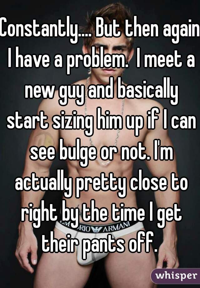 Constantly.... But then again I have a problem.  I meet a new guy and basically start sizing him up if I can see bulge or not. I'm actually pretty close to right by the time I get their pants off. 