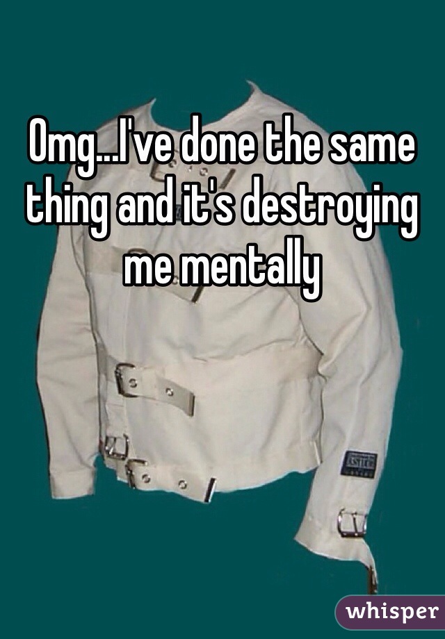 Omg...I've done the same thing and it's destroying me mentally 