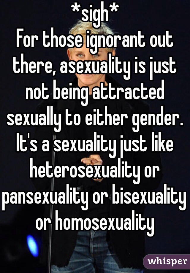 *sigh* 
For those ignorant out there, asexuality is just not being attracted sexually to either gender. It's a sexuality just like heterosexuality or pansexuality or bisexuality or homosexuality