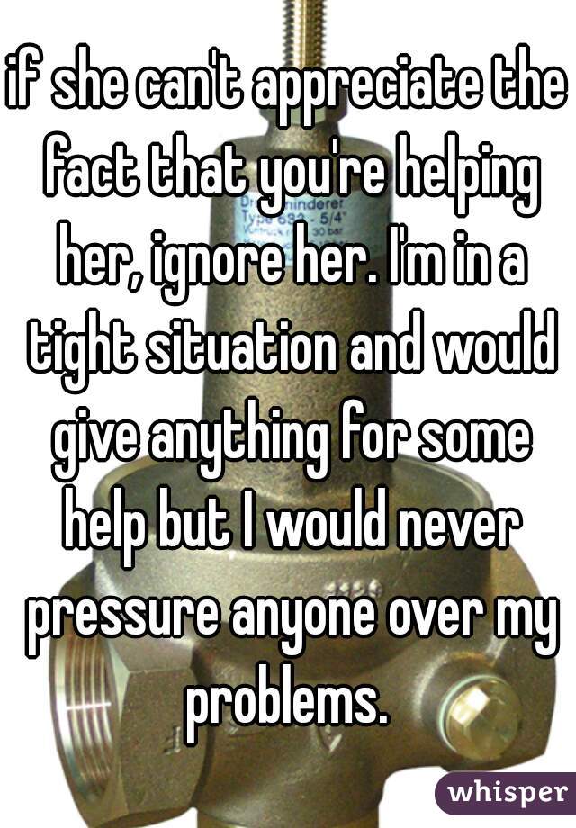 if she can't appreciate the fact that you're helping her, ignore her. I'm in a tight situation and would give anything for some help but I would never pressure anyone over my problems. 