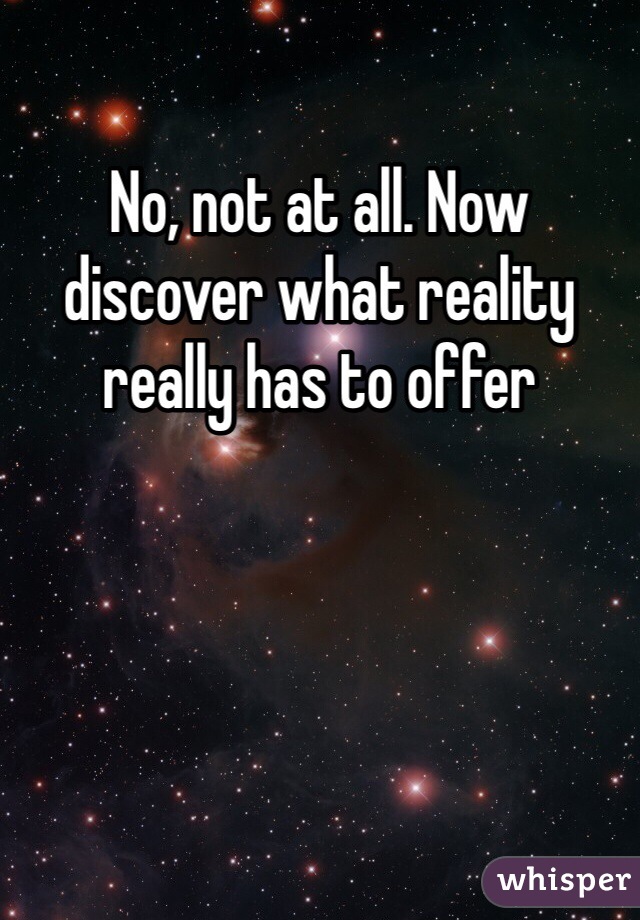 No, not at all. Now discover what reality really has to offer