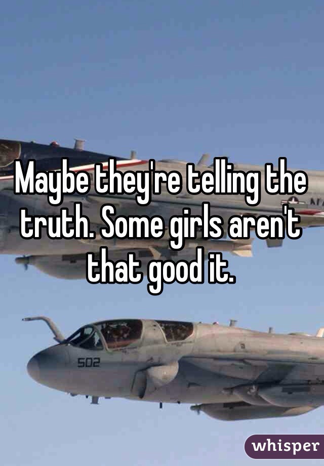 Maybe they're telling the truth. Some girls aren't that good it.
