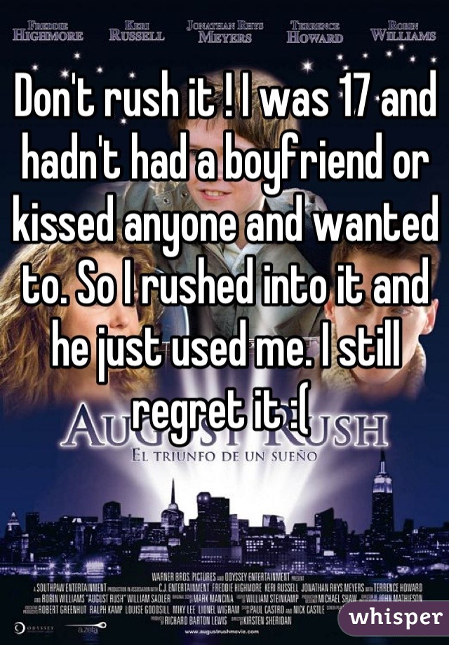 Don't rush it ! I was 17 and hadn't had a boyfriend or kissed anyone and wanted to. So I rushed into it and he just used me. I still regret it :( 