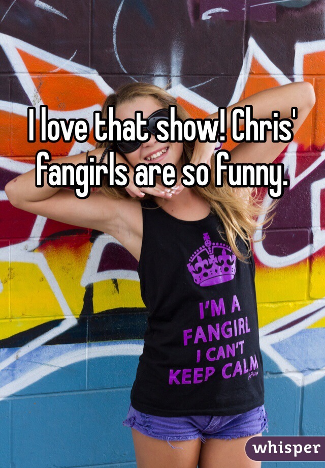 I love that show! Chris' fangirls are so funny.