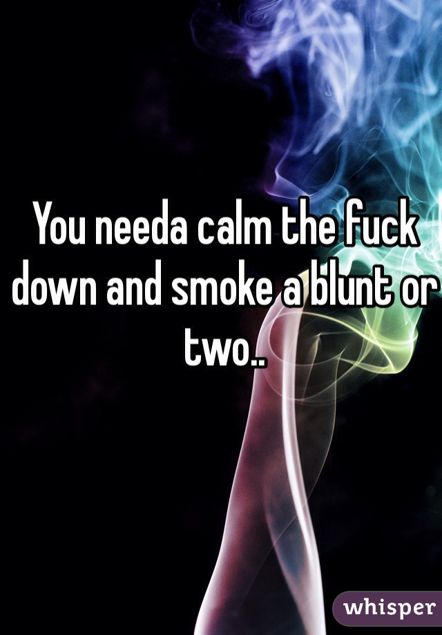 You needa calm the fuck down and smoke a blunt or two.. 
