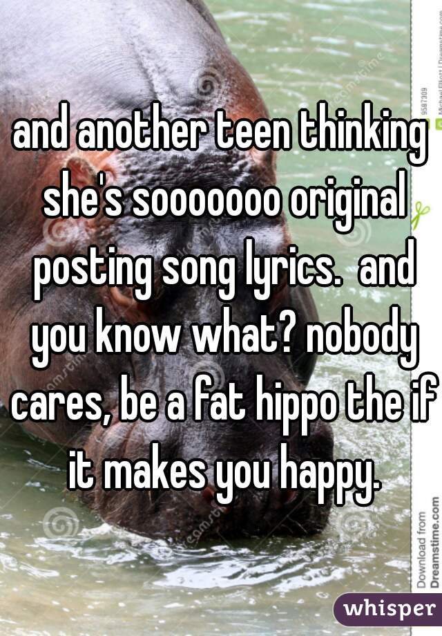 and another teen thinking she's sooooooo original posting song lyrics.  and you know what? nobody cares, be a fat hippo the if it makes you happy.