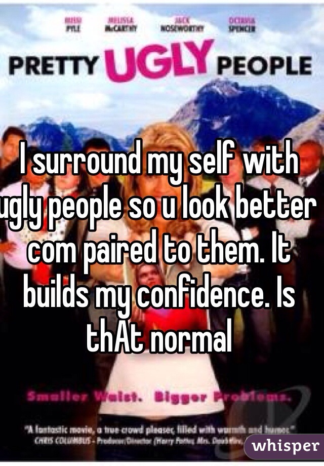 I surround my self with ugly people so u look better com paired to them. It builds my confidence. Is thAt normal 