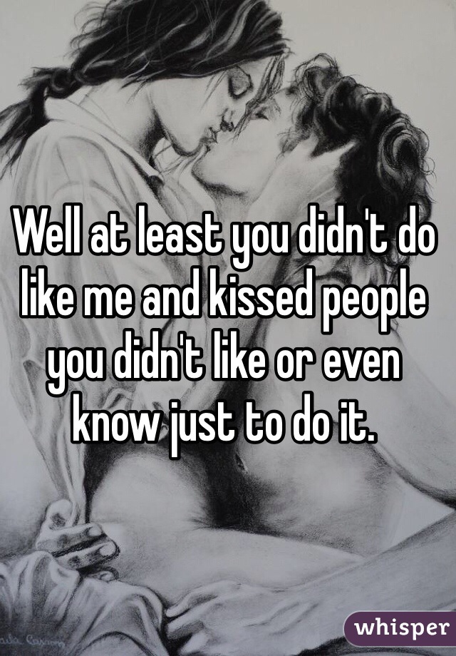 Well at least you didn't do like me and kissed people you didn't like or even know just to do it.