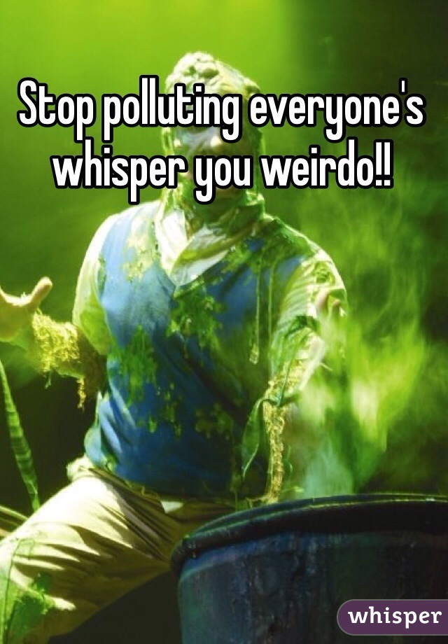 Stop polluting everyone's whisper you weirdo!! 