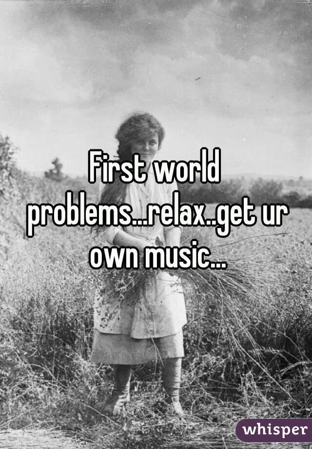 First world problems...relax..get ur own music...