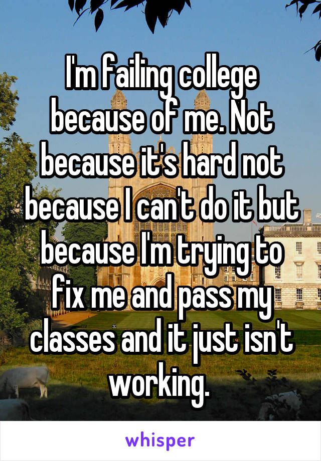 I'm failing college because of me. Not because it's hard not because I can't do it but because I'm trying to fix me and pass my classes and it just isn't working. 