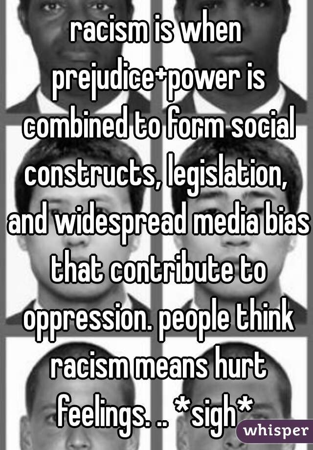 racism is when prejudice+power is combined to form social constructs, legislation,  and widespread media bias that contribute to oppression. people think racism means hurt feelings. .. *sigh* 
 