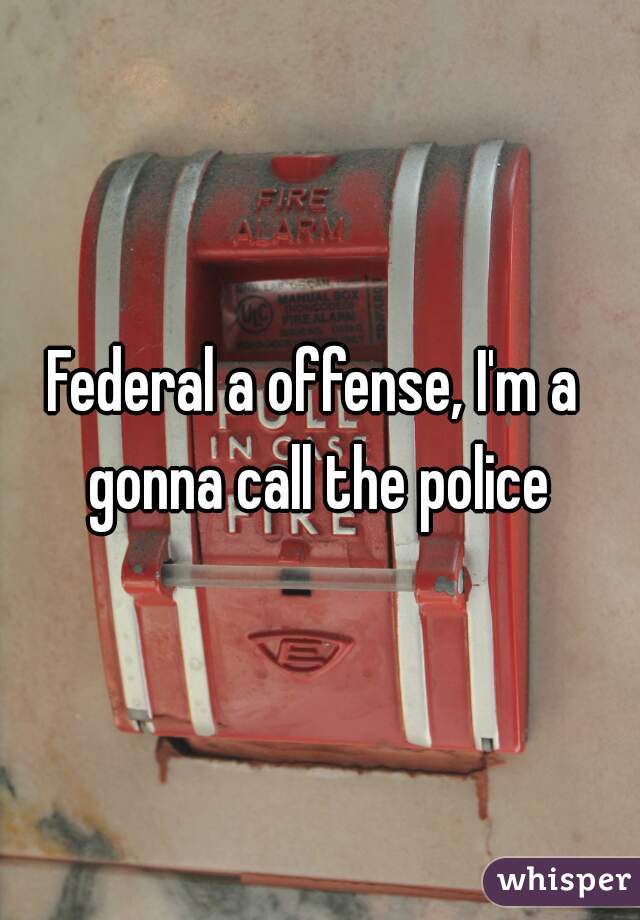 Federal a offense, I'm a  gonna call the police 