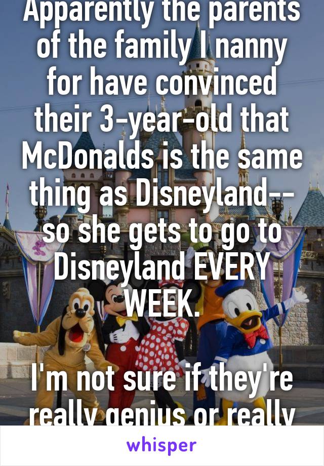 Apparently the parents of the family I nanny for have convinced their 3-year-old that McDonalds is the same thing as Disneyland-- so she gets to go to Disneyland EVERY WEEK.

I'm not sure if they're really genius or really evil. 