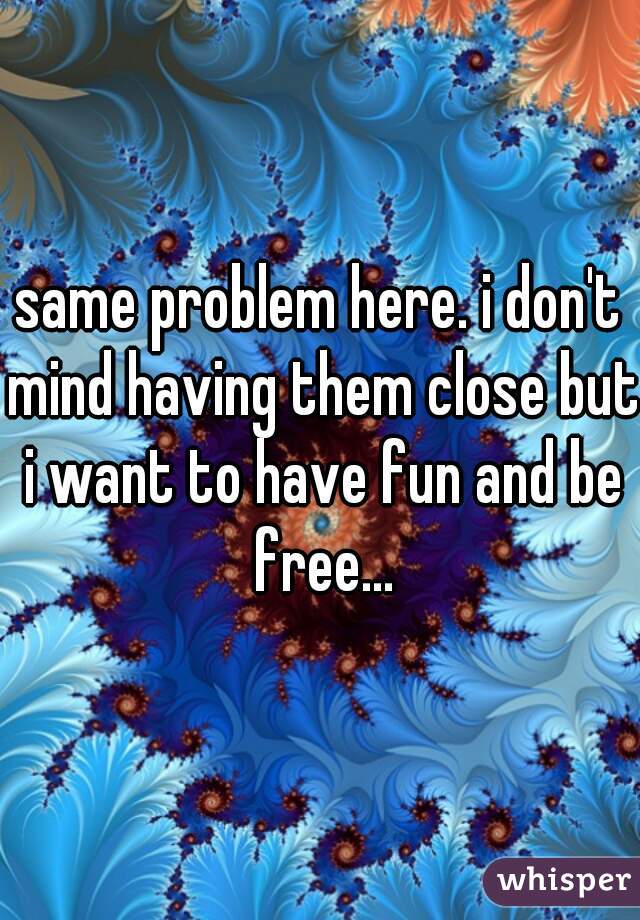 same problem here. i don't mind having them close but i want to have fun and be free...
