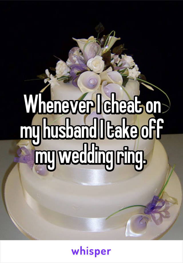 Whenever I cheat on my husband I take off my wedding ring. 