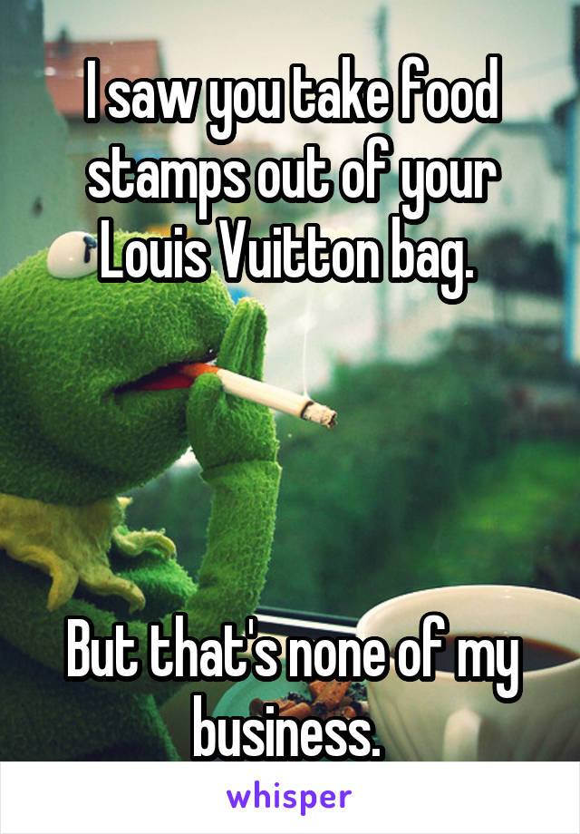 I saw you take food stamps out of your Louis Vuitton bag. 




But that's none of my business. 