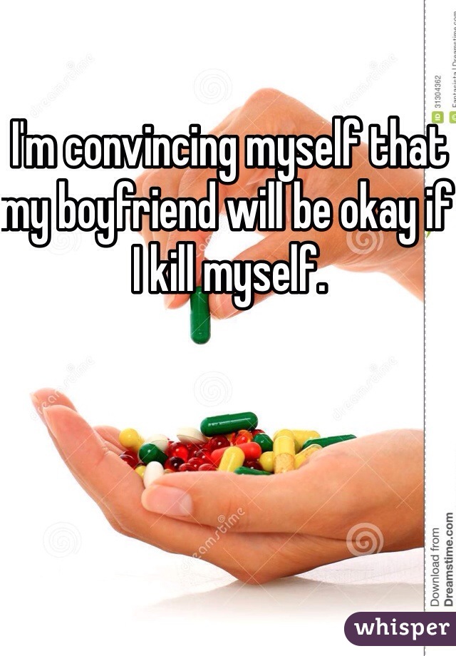 I'm convincing myself that my boyfriend will be okay if I kill myself. 