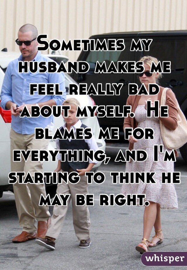 Sometimes my husband makes me feel really bad about myself.  He blames me for everything, and I'm starting to think he may be right.