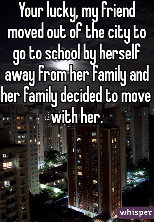 Your lucky, my friend moved out of the city to go to school by herself away from her family and her family decided to move with her. 