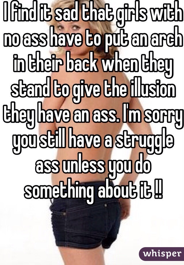 I find it sad that girls with no ass have to put an arch in their back when they stand to give the illusion they have an ass. I'm sorry you still have a struggle ass unless you do something about it !!