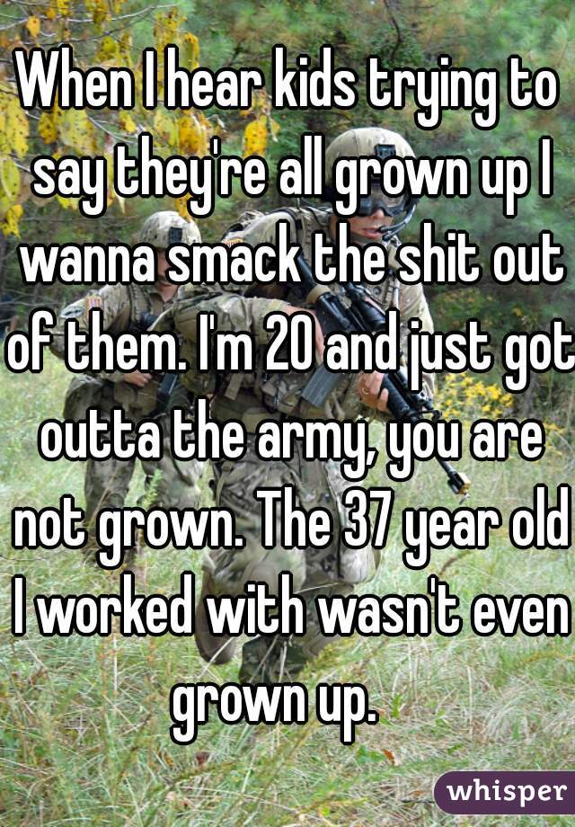 When I hear kids trying to say they're all grown up I wanna smack the shit out of them. I'm 20 and just got outta the army, you are not grown. The 37 year old I worked with wasn't even grown up.   
