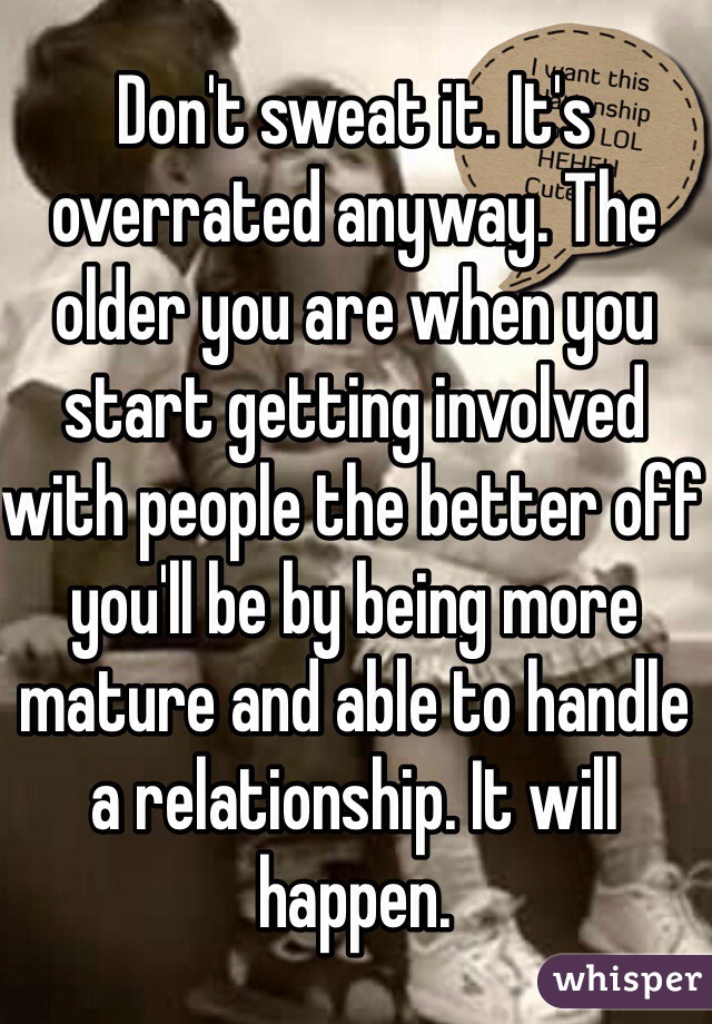 Don't sweat it. It's overrated anyway. The older you are when you start getting involved with people the better off you'll be by being more mature and able to handle a relationship. It will happen.