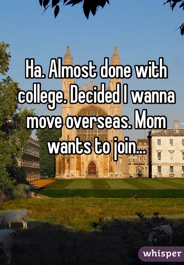 Ha. Almost done with college. Decided I wanna move overseas. Mom wants to join...