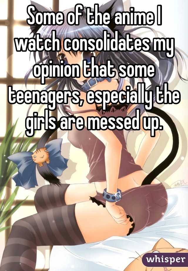 Some of the anime I watch consolidates my opinion that some teenagers, especially the girls are messed up.