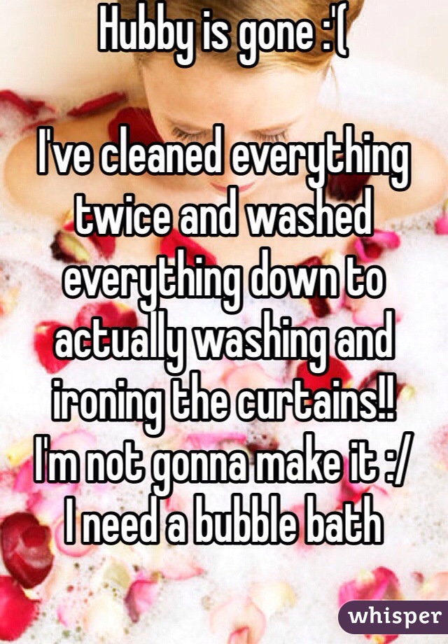 Hubby is gone :'( 

I've cleaned everything twice and washed everything down to actually washing and ironing the curtains!! 
I'm not gonna make it :/
I need a bubble bath