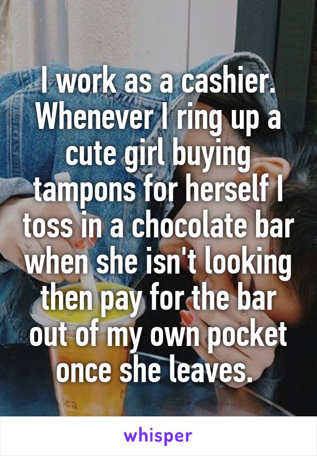 I work as a cashier. Whenever I ring up a cute girl buying tampons for herself I toss in a chocolate bar when she isn't looking then pay for the bar out of my own pocket once she leaves. 