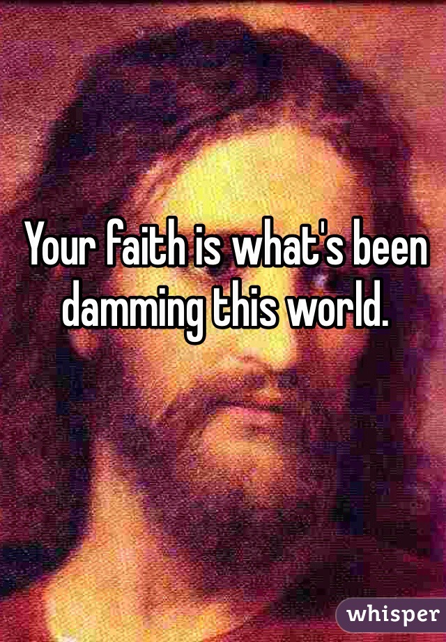 Your faith is what's been damming this world.