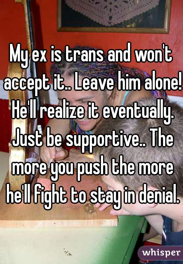 My ex is trans and won't accept it.. Leave him alone! He'll realize it eventually. Just be supportive.. The more you push the more he'll fight to stay in denial.