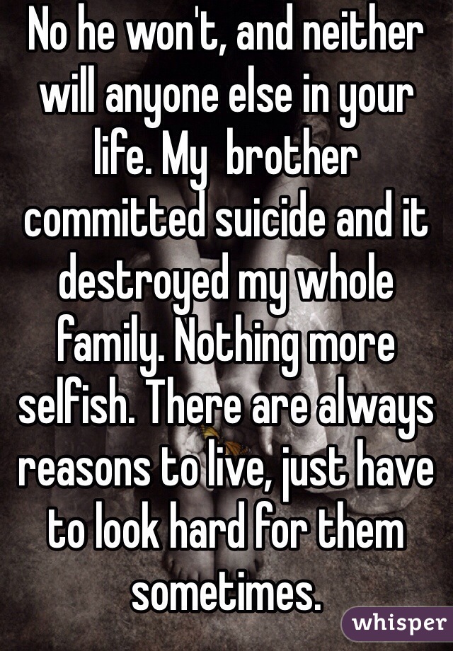 No he won't, and neither will anyone else in your life. My  brother committed suicide and it destroyed my whole family. Nothing more selfish. There are always reasons to live, just have to look hard for them sometimes.