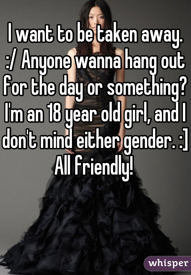 I want to be taken away. 
:/ Anyone wanna hang out for the day or something? I'm an 18 year old girl, and I don't mind either gender. :] All friendly! 
