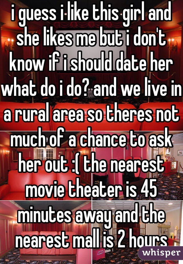 i guess i like this girl and she likes me but i don't know if i should date her what do i do? and we live in a rural area so theres not much of a chance to ask her out :( the nearest movie theater is 45 minutes away and the nearest mall is 2 hours away
