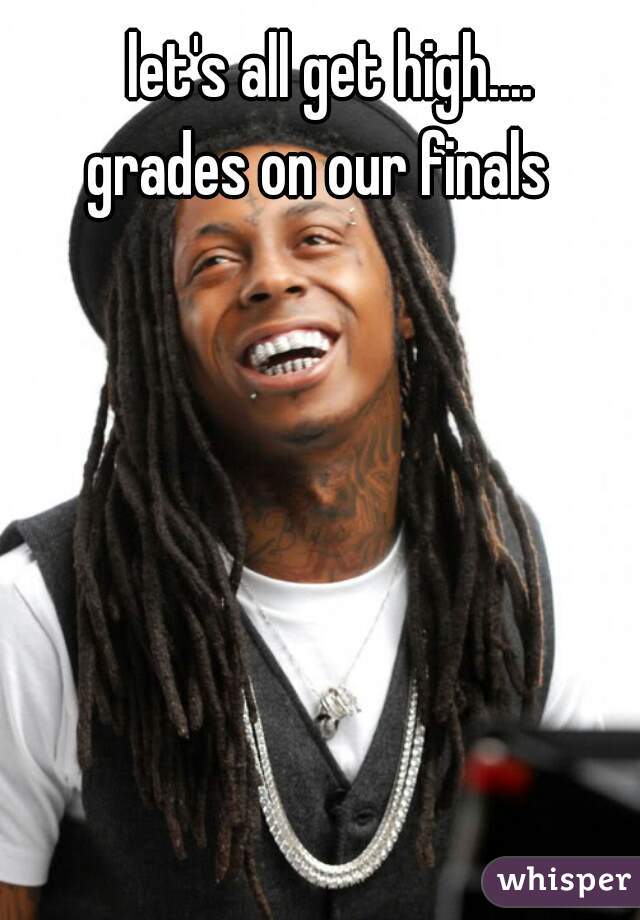 let's all get high....




grades on our finals  
