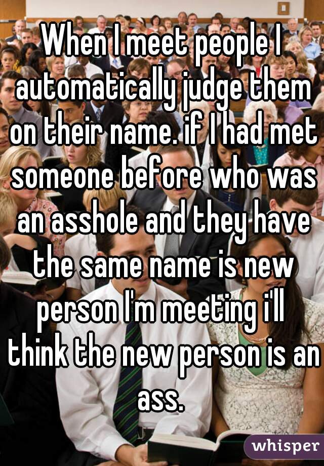 When I meet people I automatically judge them on their name. if I had met someone before who was an asshole and they have the same name is new person I'm meeting i'll  think the new person is an ass. 