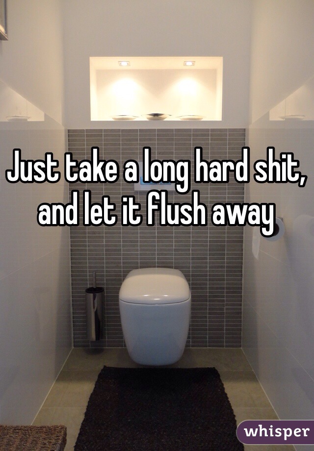 Just take a long hard shit, and let it flush away