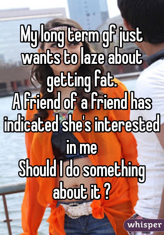 My long term gf just wants to laze about getting fat.
A friend of a friend has indicated she's interested in me 
Should I do something about it ?