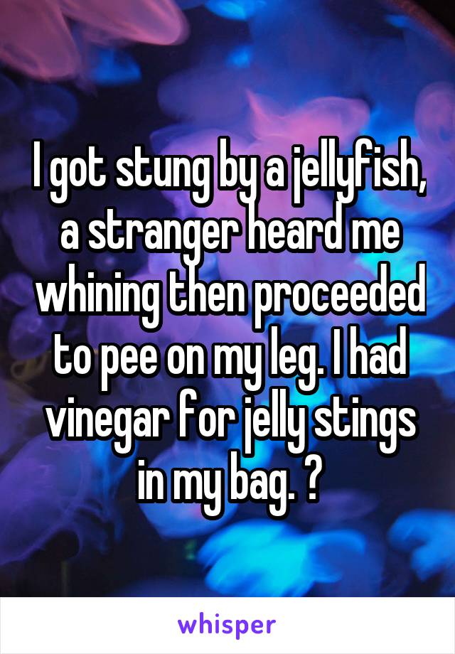 I got stung by a jellyfish, a stranger heard me whining then proceeded to pee on my leg. I had vinegar for jelly stings in my bag. 😩