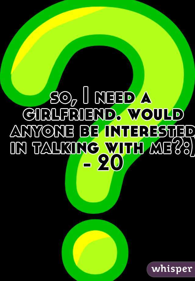 so, I need a girlfriend. would anyone be interested in talking with me?:) - 20